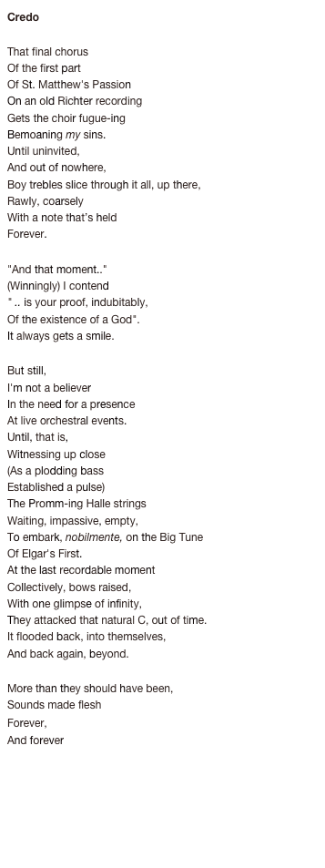 Credo
 
That final chorus
Of the first part 
Of St. Matthew's Passion 
On an old Richter recording 
Gets the choir fugue-ing 
Bemoaning my sins. 
Until uninvited, 
And out of nowhere, 
Boy trebles slice through it all, up there, 
Rawly, coarsely 
With a note that’s held 
Forever.
 
"And that moment.." 
(Winningly) I contend  
" .. is your proof, indubitably, 
Of the existence of a God". 
It always gets a smile. 

But still, 
I'm not a believer 
In the need for a presence 
At live orchestral events. 
Until, that is, 
Witnessing up close 
(As a plodding bass 
Established a pulse) 
The Promm-ing Halle strings 
Waiting, impassive, empty, 
To embark, nobilmente, on the Big Tune 
Of Elgar's First. 
At the last recordable moment 
Collectively, bows raised, 
With one glimpse of infinity, 
They attacked that natural C, out of time. 
It flooded back, into themselves, 
And back again, beyond. 

More than they should have been, 
Sounds made flesh 
Forever, 
And forever